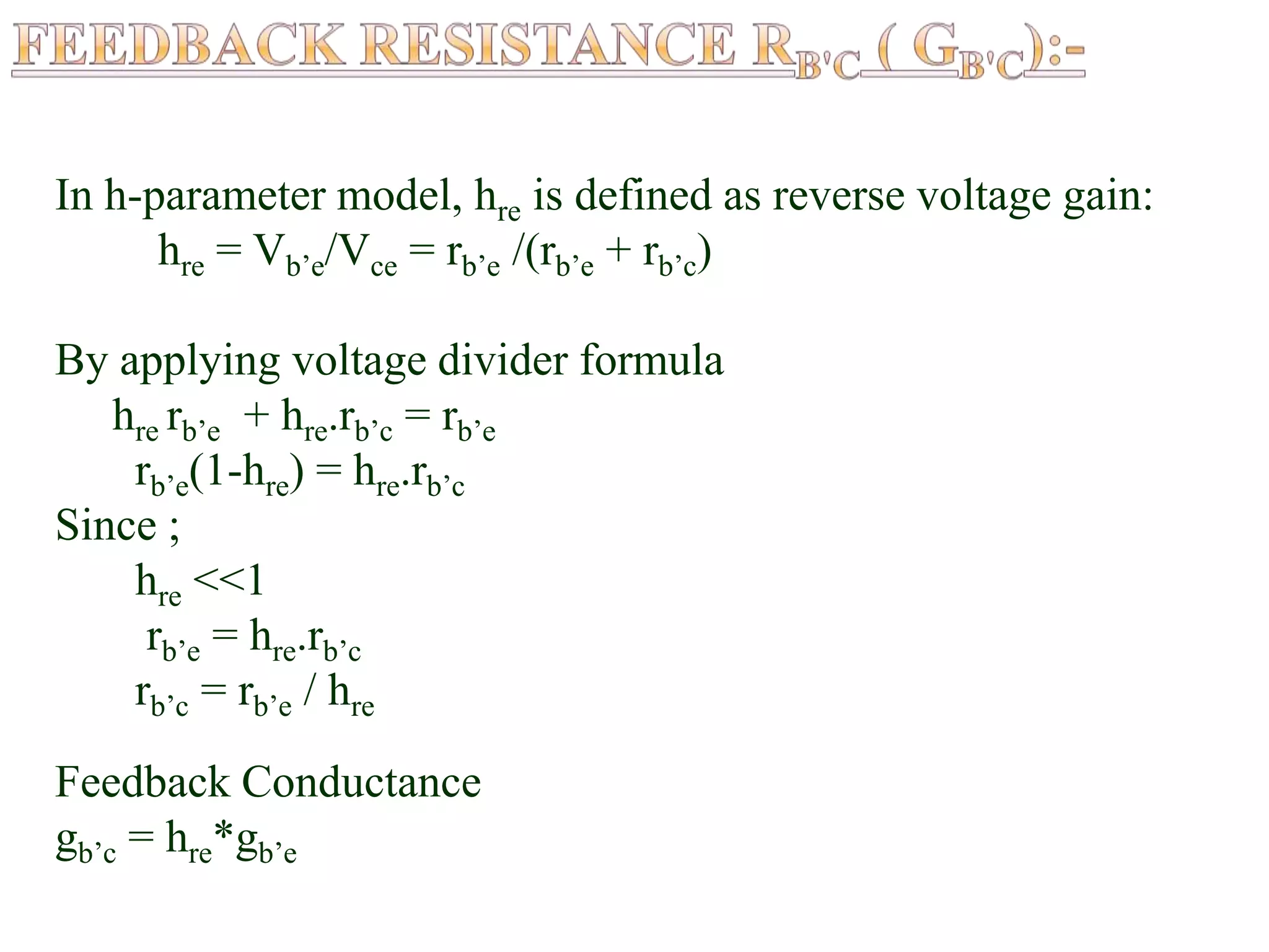 In h-parameter model, hre is defined as reverse voltage gain:
hre = Vb’e/Vce = rb’e /(rb’e + rb’c)
By applying voltage divider formula
hre rb’e + hre.rb’c = rb’e
rb’e(1-hre) = hre.rb’c
Since ;
hre <<1
rb’e = hre.rb’c
rb’c = rb’e / hre
Feedback Conductance
gb’c = hre*gb’e
 