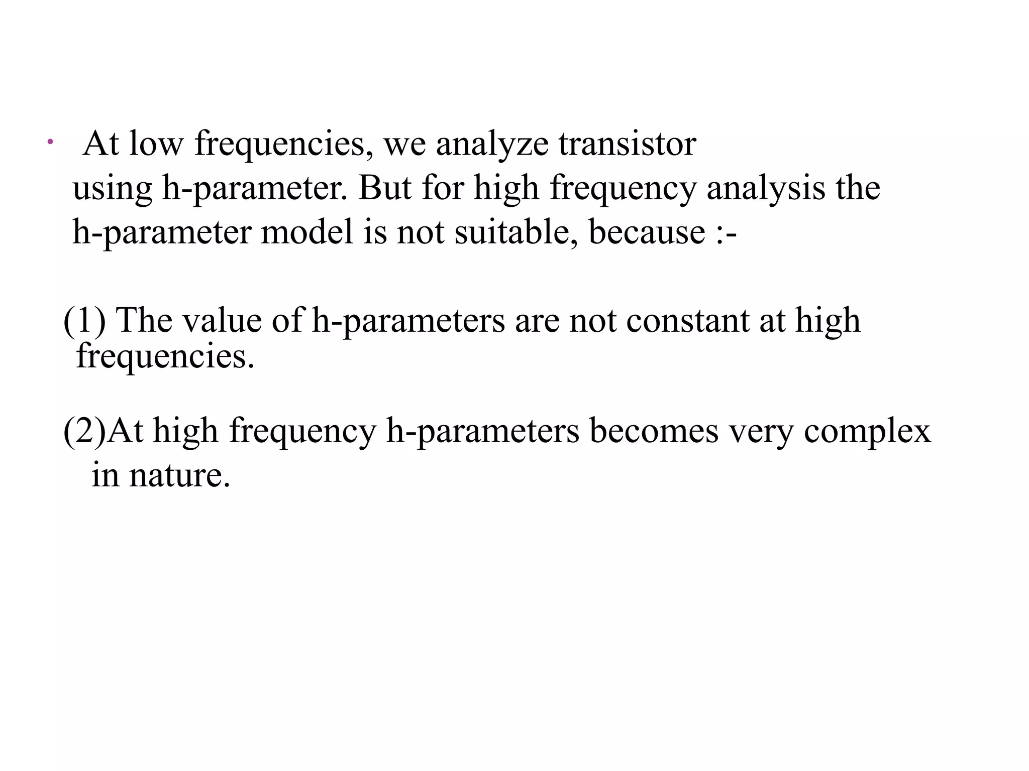  At low frequencies, we analyze transistor
using h-parameter. But for high frequency analysis the
h-parameter model is not suitable, because :-
(1) The value of h-parameters are not constant at high
frequencies.
(2)At high frequency h-parameters becomes very complex
in nature.
 