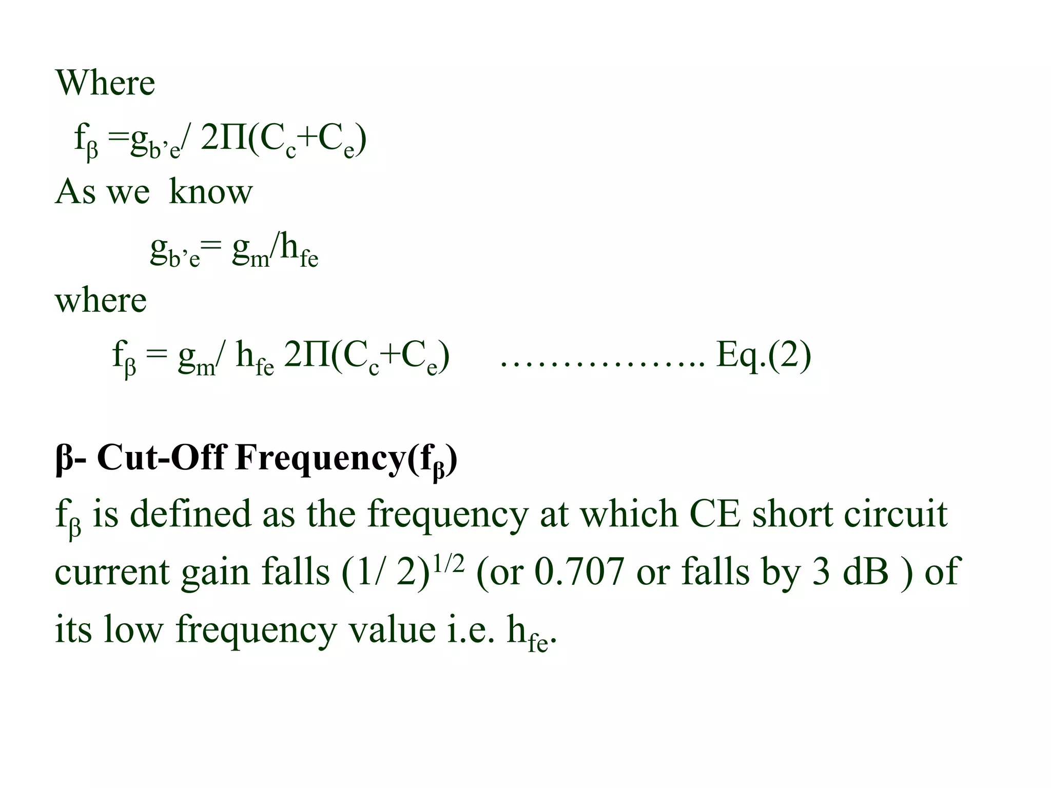 Where
fβ =gb’e/ 2Π(Cc+Ce)
As we know
gb’e= gm/hfe
where
fβ = gm/ hfe 2Π(Cc+Ce) …………….. Eq.(2)
β- Cut-Off Frequency(fβ)
fβ is defined as the frequency at which CE short circuit
current gain falls (1/ 2)1/2 (or 0.707 or falls by 3 dB ) of
its low frequency value i.e. hfe.
 