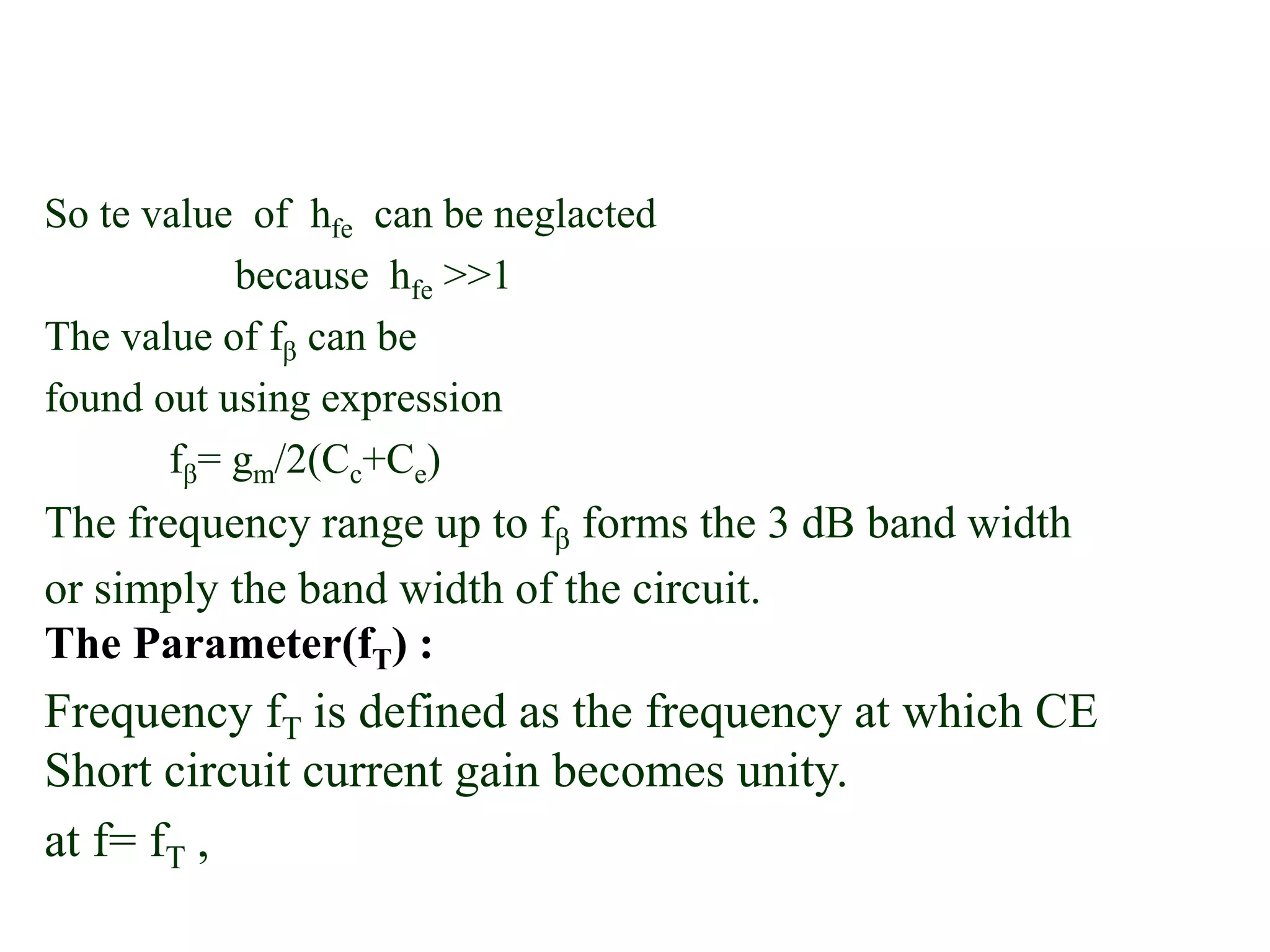 So te value of hfe can be neglacted
because hfe >>1
The value of fβ can be
found out using expression
fβ= gm/2(Cc+Ce)
The frequency range up to fβ forms the 3 dB band width
or simply the band width of the circuit.
The Parameter(fT) :
Frequency fT is defined as the frequency at which CE
Short circuit current gain becomes unity.
at f= fT ,
 