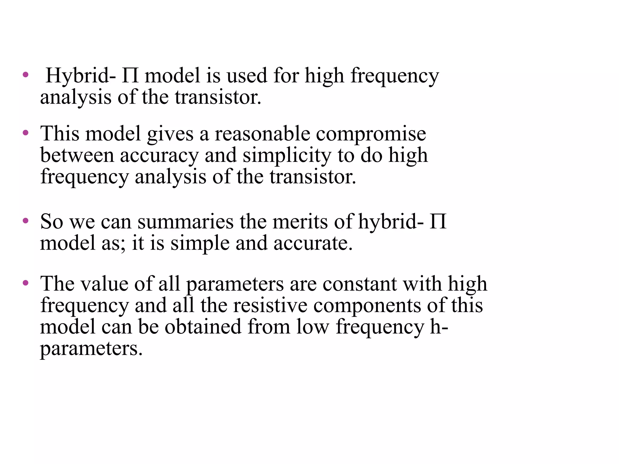 • Hybrid-  model is used for high frequency
analysis of the transistor.
• This model gives a reasonable compromise
between accuracy and simplicity to do high
frequency analysis of the transistor.
• So we can summaries the merits of hybrid- 
model as; it is simple and accurate.
• The value of all parameters are constant with high
frequency and all the resistive components of this
model can be obtained from low frequency h-
parameters.
 