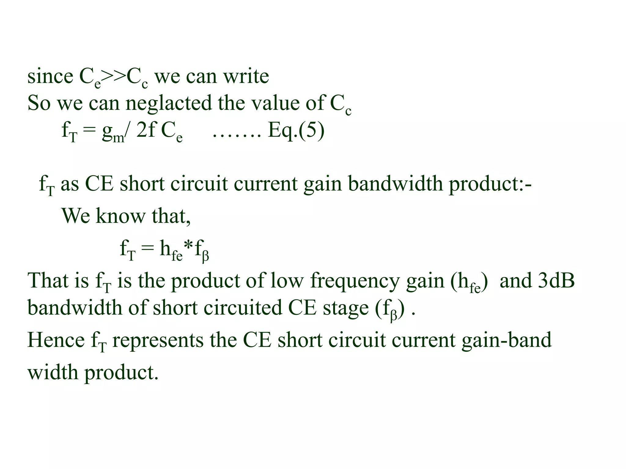 since Ce>>Cc we can write
So we can neglacted the value of Cc
fT = gm/ 2f Ce ……. Eq.(5)
fT as CE short circuit current gain bandwidth product:-
We know that,
fT = hfe*fβ
That is fT is the product of low frequency gain (hfe) and 3dB
bandwidth of short circuited CE stage (fβ) .
Hence fT represents the CE short circuit current gain-band
width product.
 