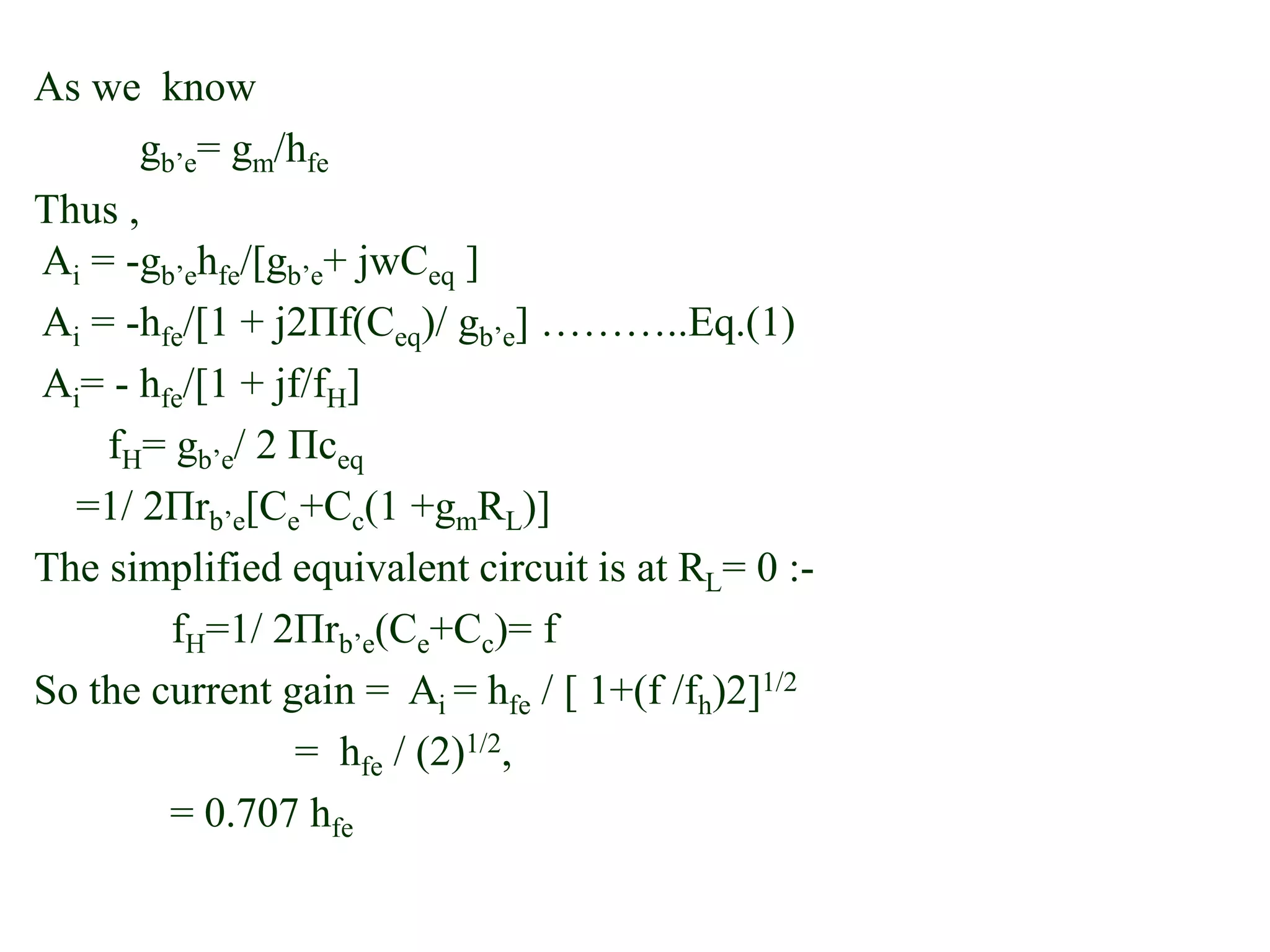 As we know
gb’e= gm/hfe
Thus ,
Ai = -gb’ehfe/[gb’e+ jwCeq ]
Ai = -hfe/[1 + j2Πf(Ceq)/ gb’e] ………..Eq.(1)
Ai= - hfe/[1 + jf/fH]
fH= gb’e/ 2 Πceq
=1/ 2Πrb’e[Ce+Cc(1 +gmRL)]
The simplified equivalent circuit is at RL= 0 :-
fH=1/ 2Πrb’e(Ce+Cc)= f
So the current gain = Ai = hfe / [ 1+(f /fh)2]1/2
= hfe / (2)1/2,
= 0.707 hfe
 