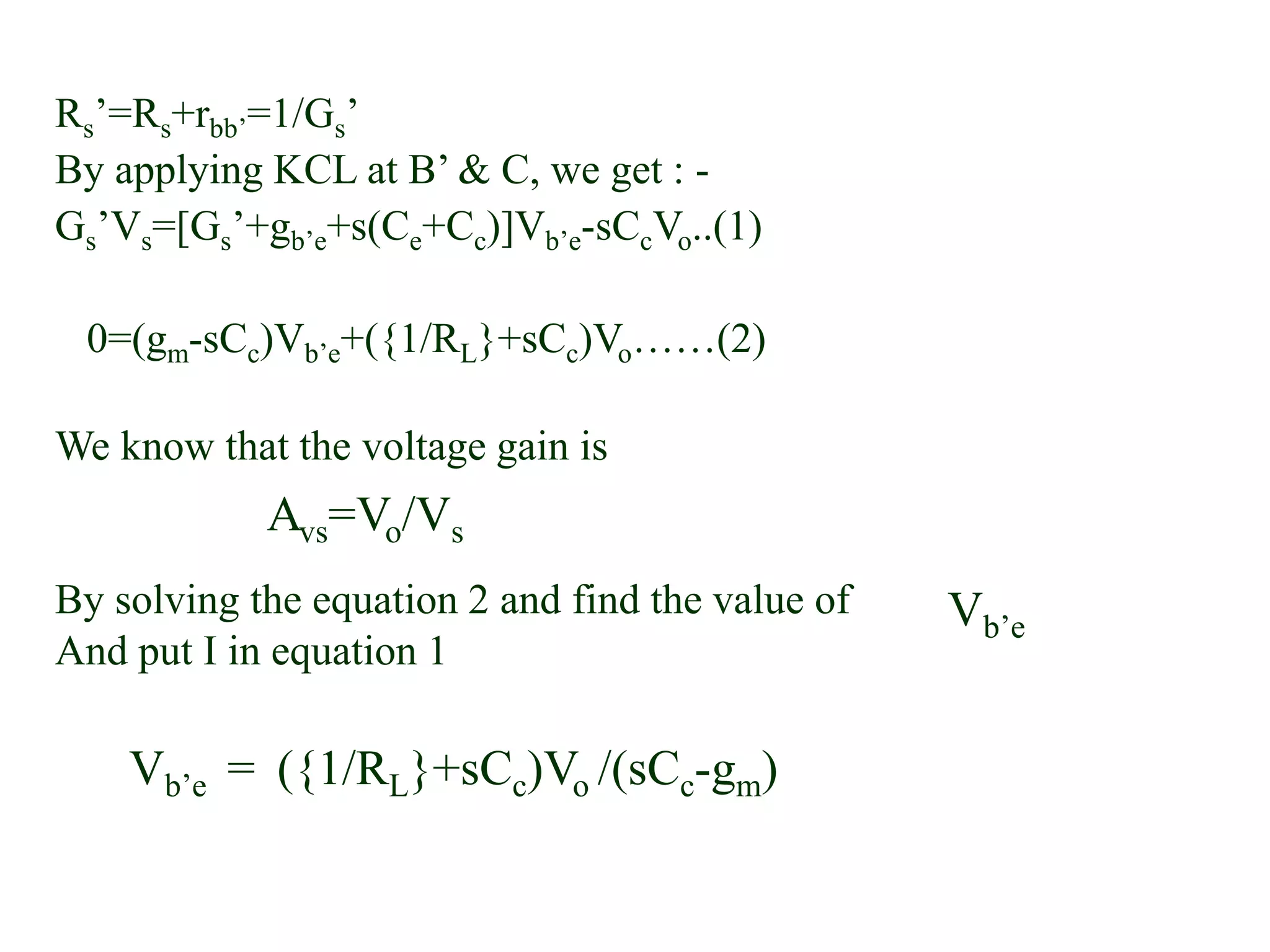 Rs’=Rs+rbb’=1/Gs’
By applying KCL at B’ & C, we get : -
Gs’Vs=[Gs’+gb’e+s(Ce+Cc)]Vb’e-sCcVo..(1)
0=(gm-sCc)Vb’e+({1/RL}+sCc)Vo……(2)
We know that the voltage gain is
By solving the equation 2 and find the value of
And put I in equation 1
Avs=Vo/Vs
Vb’e
Vb’e = ({1/RL}+sCc)Vo /(sCc-gm)
 