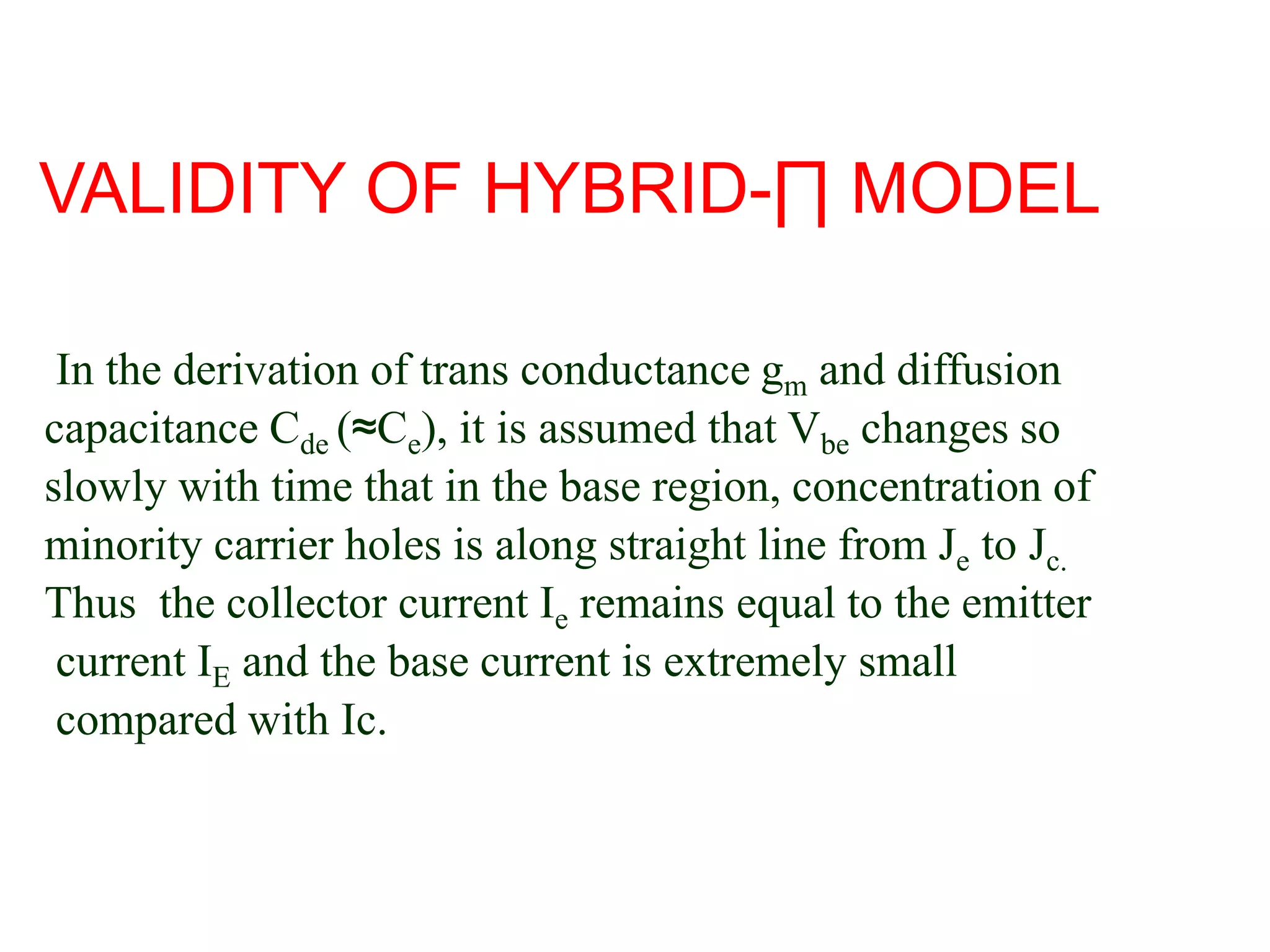 In the derivation of trans conductance gm and diffusion
capacitance Cde (≈Ce), it is assumed that Vbe changes so
slowly with time that in the base region, concentration of
minority carrier holes is along straight line from Je to Jc.
Thus the collector current Ie remains equal to the emitter
current IE and the base current is extremely small
compared with Ic.
VALIDITY OF HYBRID-∏ MODEL
 