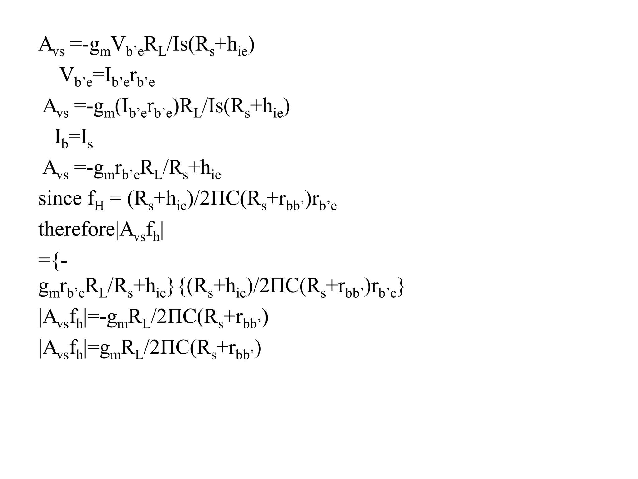 Avs =-gmVb’eRL/Is(Rs+hie)
Vb’e=Ib’erb’e
Avs =-gm(Ib’erb’e)RL/Is(Rs+hie)
Ib=Is
Avs =-gmrb’eRL/Rs+hie
since fH = (Rs+hie)/2ΠC(Rs+rbb’)rb’e
therefore|Avsfh|
={-
gmrb’eRL/Rs+hie}{(Rs+hie)/2ΠC(Rs+rbb’)rb’e}
|Avsfh|=-gmRL/2ΠC(Rs+rbb’)
|Avsfh|=gmRL/2ΠC(Rs+rbb’)
 