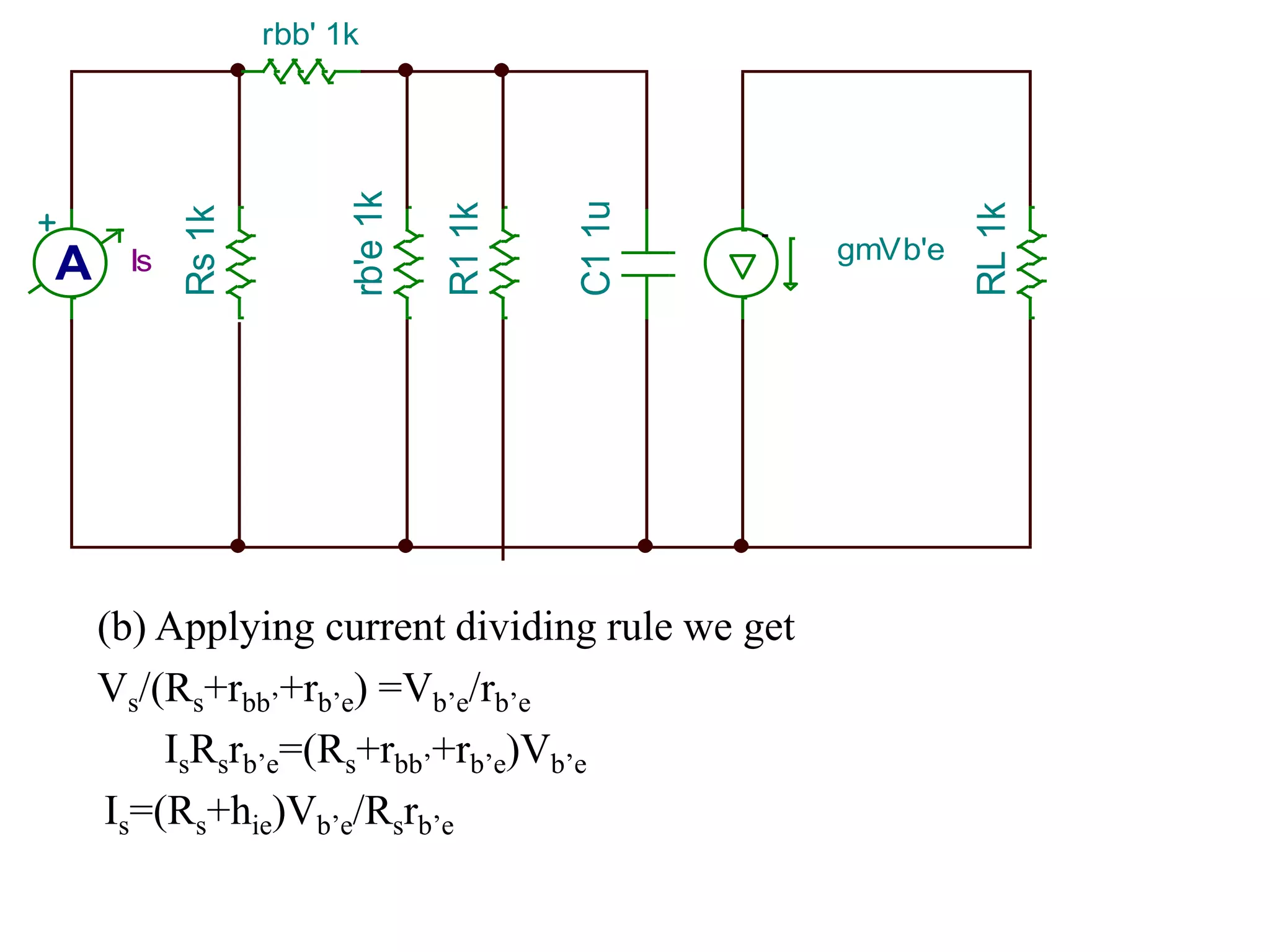 A
+
Is
Rs1k
rbb' 1k
R11k
C11u
gmVb'e
RL1k
rb'e1k
(b) Applying current dividing rule we get
Vs/(Rs+rbb’+rb’e) =Vb’e/rb’e
IsRsrb’e=(Rs+rbb’+rb’e)Vb’e
Is=(Rs+hie)Vb’e/Rsrb’e
 