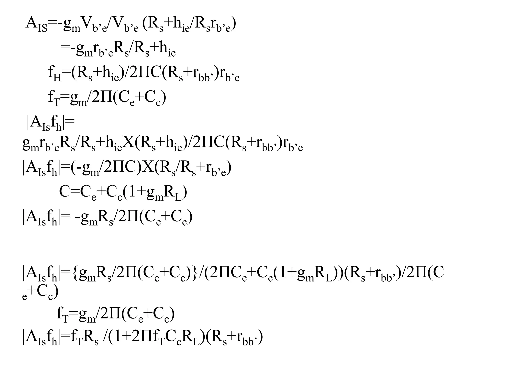 AIS=-gmVb’e/Vb’e (Rs+hie/Rsrb’e)
=-gmrb’eRs/Rs+hie
fH=(Rs+hie)/2ΠC(Rs+rbb’)rb’e
fT=gm/2Π(Ce+Cc)
|AIsfh|=
gmrb’eRs/Rs+hieX(Rs+hie)/2ΠC(Rs+rbb’)rb’e
|AIsfh|=(-gm/2ΠC)X(Rs/Rs+rb’e)
C=Ce+Cc(1+gmRL)
|AIsfh|= -gmRs/2Π(Ce+Cc)
|AIsfh|={gmRs/2Π(Ce+Cc)}/(2ΠCe+Cc(1+gmRL))(Rs+rbb’)/2Π(C
e+Cc)
fT=gm/2Π(Ce+Cc)
|AIsfh|=fTRs /(1+2ΠfTCcRL)(Rs+rbb’)
 