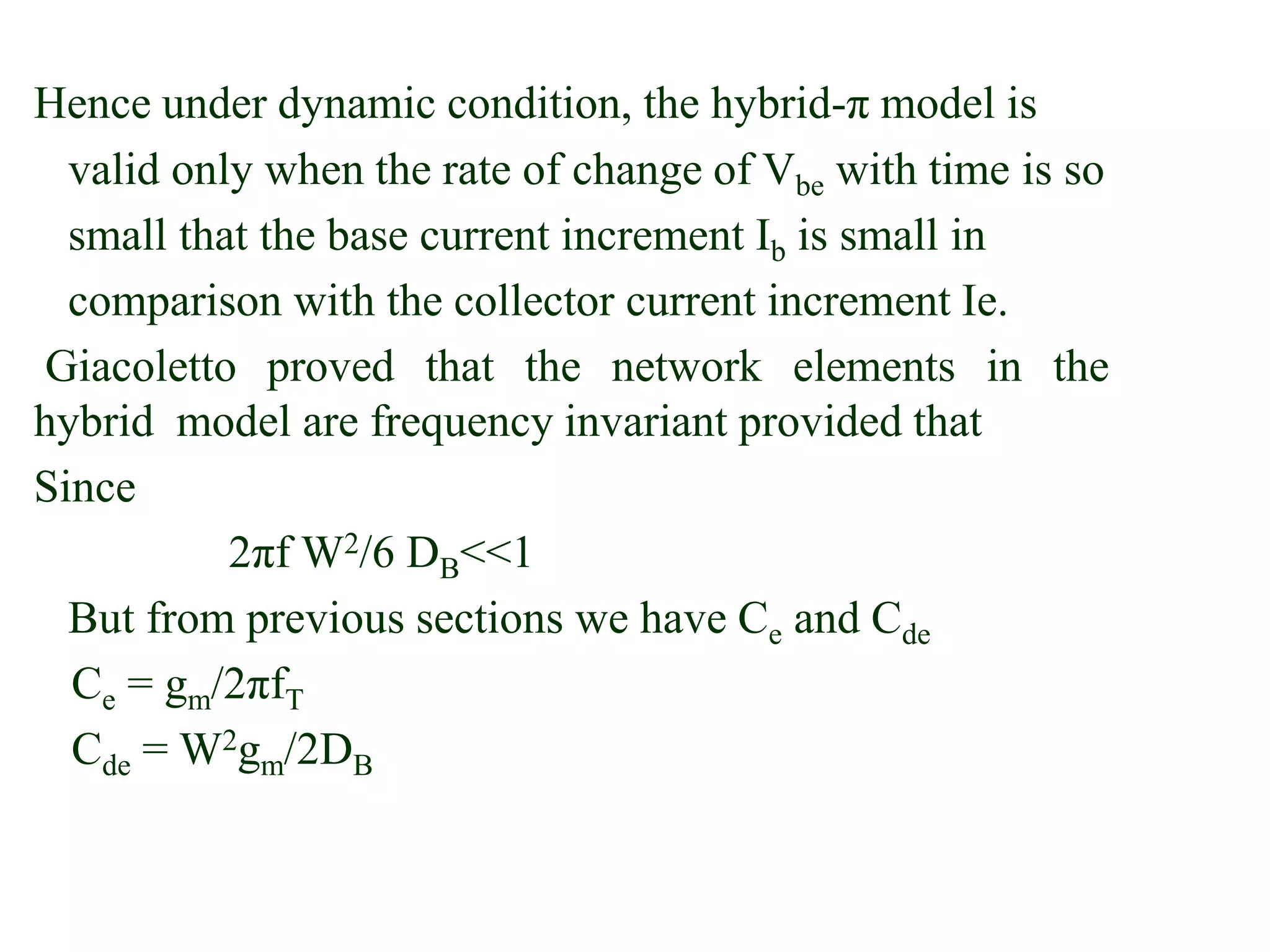 Hence under dynamic condition, the hybrid-π model is
valid only when the rate of change of Vbe with time is so
small that the base current increment Ib is small in
comparison with the collector current increment Ie.
Giacoletto proved that the network elements in the
hybrid model are frequency invariant provided that
Since
2πf W2/6 DB<<1
But from previous sections we have Ce and Cde
Ce = gm/2πfT
Cde = W2gm/2DB
 