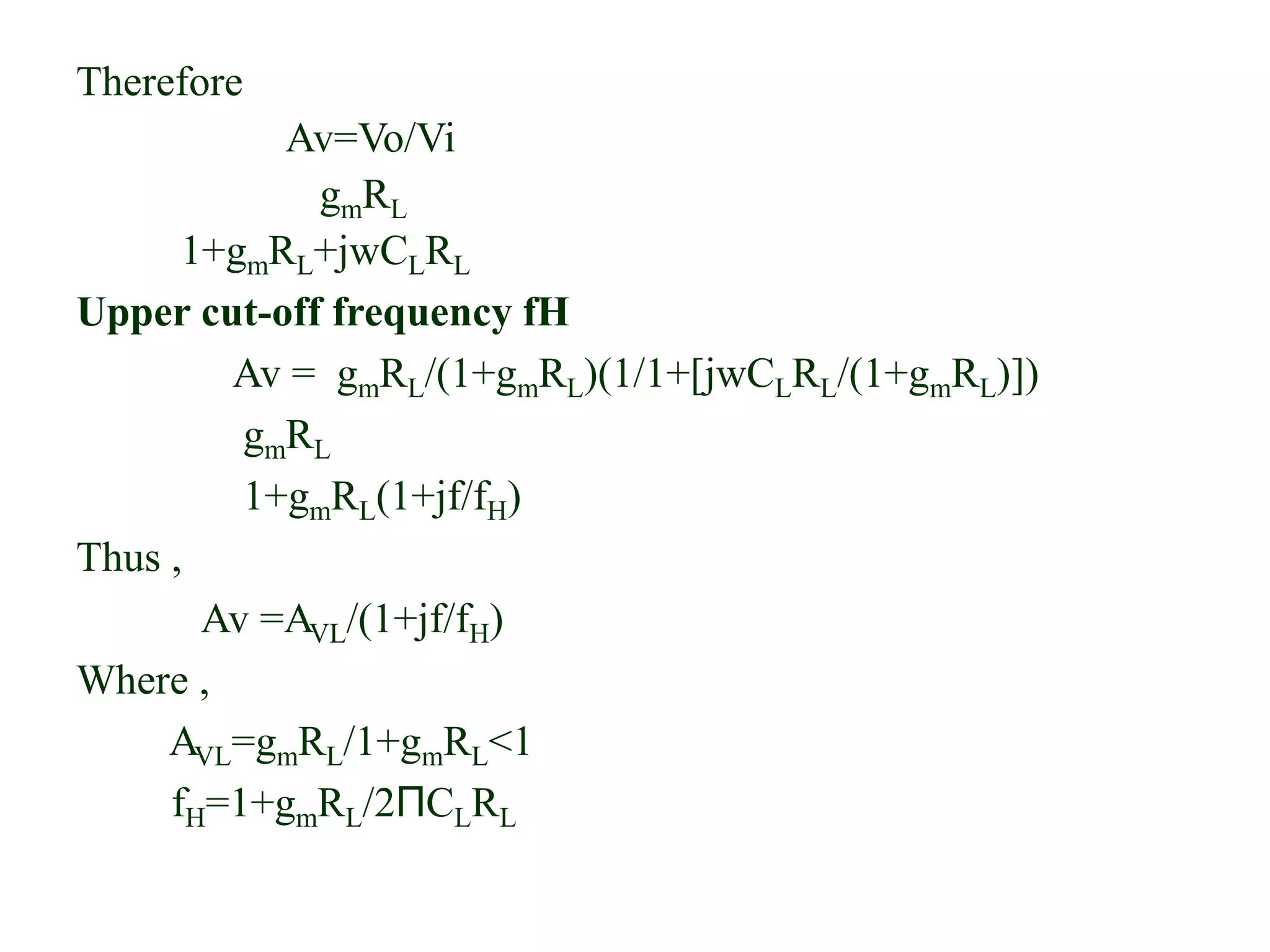 Therefore
Av=Vo/Vi
gmRL
1+gmRL+jwCLRL
Upper cut-off frequency fH
Av = gmRL/(1+gmRL)(1/1+[jwCLRL/(1+gmRL)])
gmRL
1+gmRL(1+jf/fH)
Thus ,
Av =AVL/(1+jf/fH)
Where ,
AVL=gmRL/1+gmRL<1
fH=1+gmRL/2ΠCLRL
 