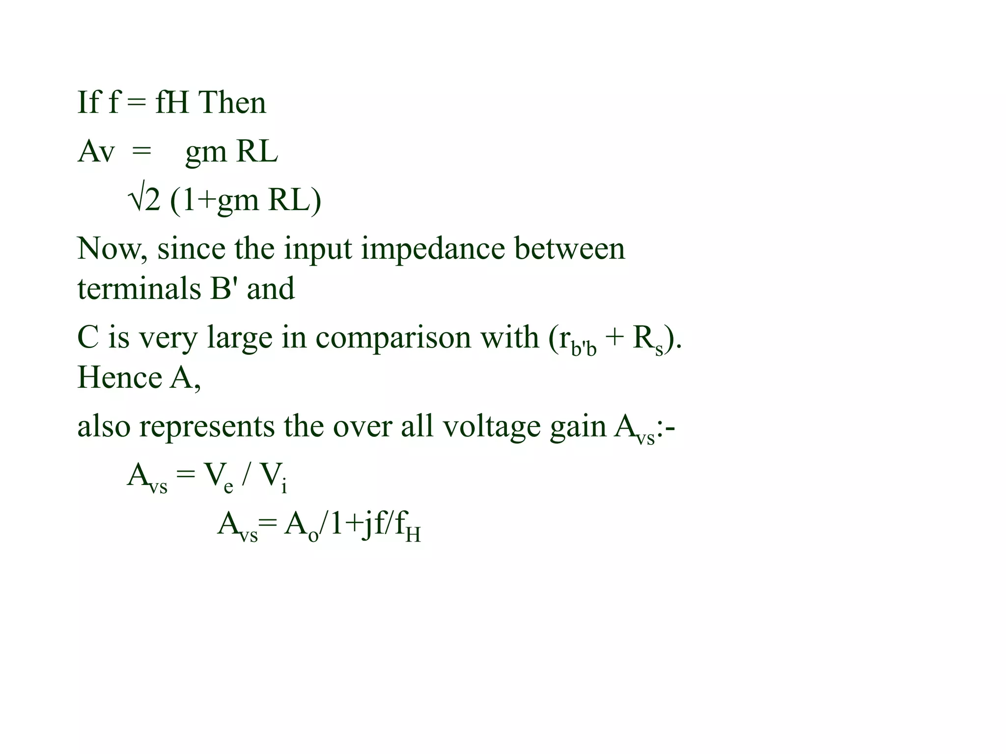 If f = fH Then
Av = gm RL
√2 (1+gm RL)
Now, since the input impedance between
terminals B' and
C is very large in comparison with (rb'b + Rs).
Hence A,
also represents the over all voltage gain Avs:-
Avs = Ve / Vi
Avs= Ao/1+jf/fH
 