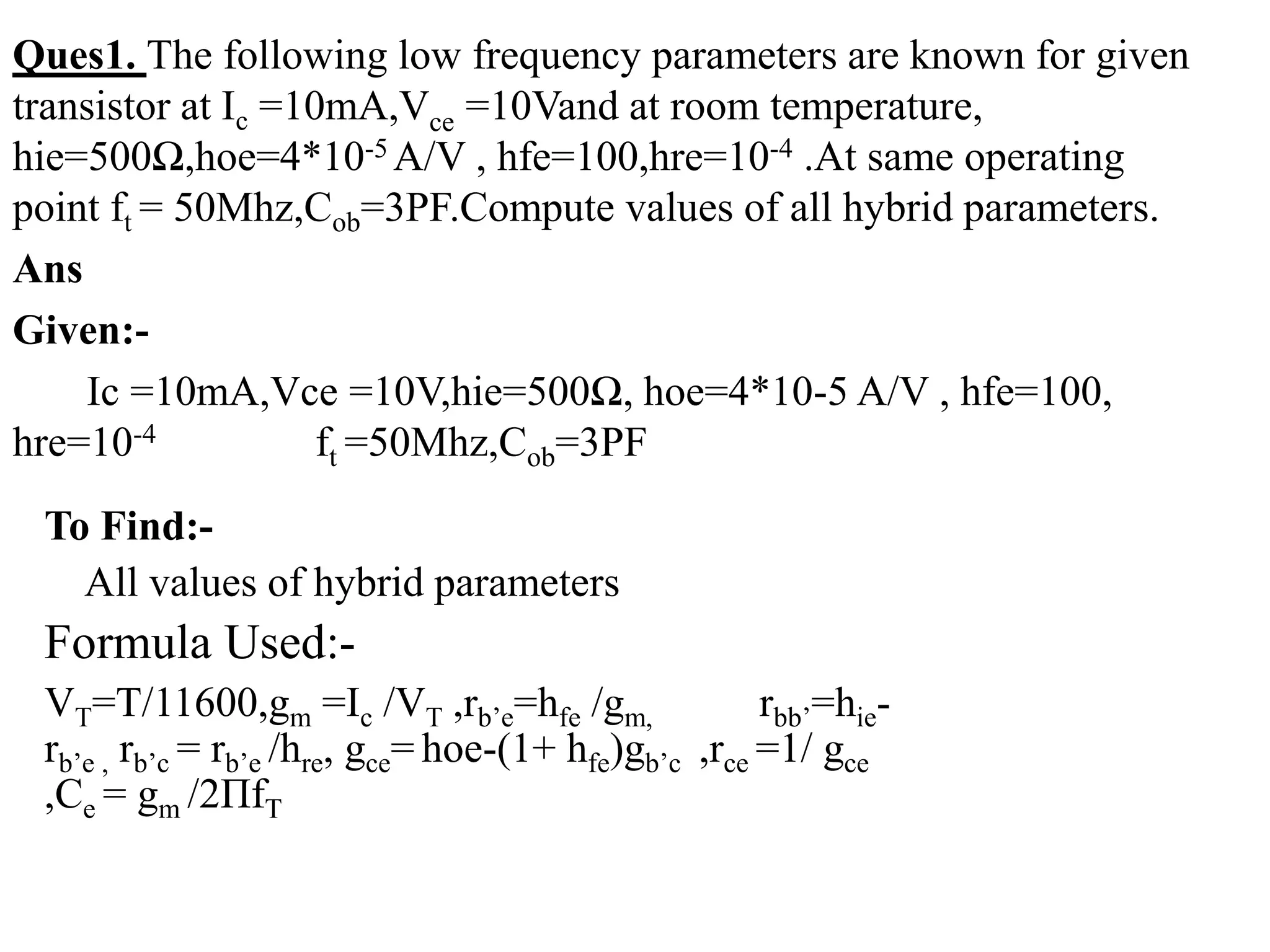 Ques1. The following low frequency parameters are known for given
transistor at Ic =10mA,Vce =10Vand at room temperature,
hie=500Ω,hoe=4*10-5 A/V , hfe=100,hre=10-4 .At same operating
point ft = 50Mhz,Cob=3PF.Compute values of all hybrid parameters.
Ans
Given:-
Ic =10mA,Vce =10V,hie=500Ω, hoe=4*10-5 A/V , hfe=100,
hre=10-4 ft =50Mhz,Cob=3PF
To Find:-
All values of hybrid parameters
Formula Used:-
VT=T/11600,gm =Ic /VT ,rb’e=hfe /gm, rbb’=hie-
rb’e , rb’c = rb’e /hre, gce= hoe-(1+ hfe)gb’c ,rce =1/ gce
,Ce = gm /2ΠfT
 
