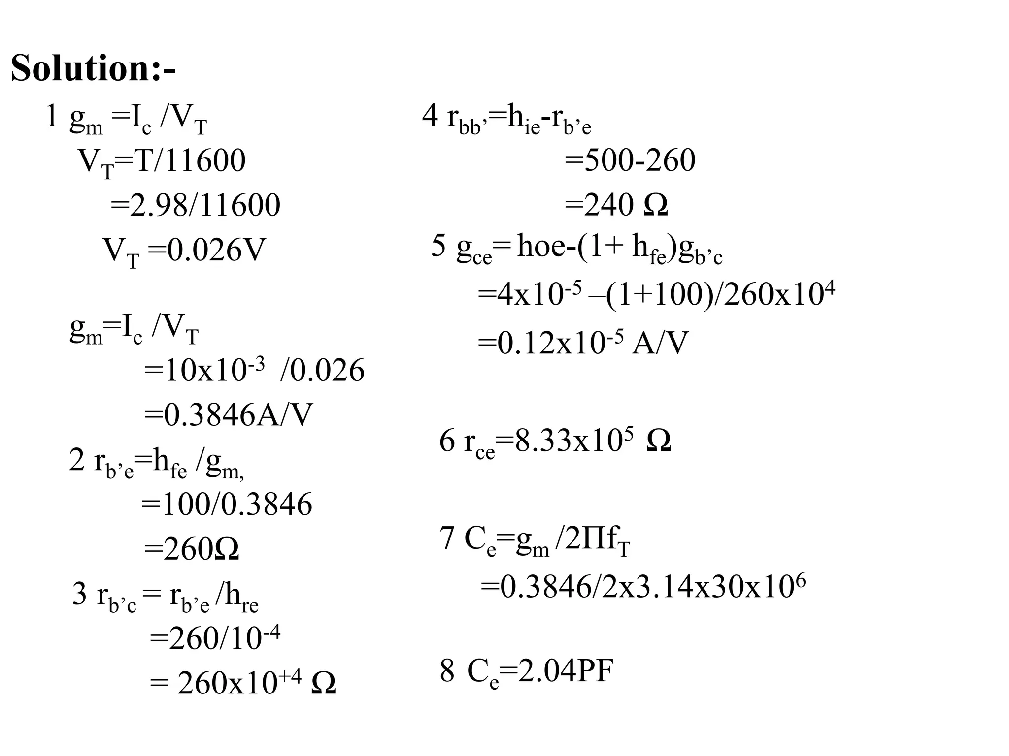 gm=Ic /VT
=10x10-3 /0.026
=0.3846A/V
2 rb’e=hfe /gm,
=100/0.3846
=260Ω
3 rb’c = rb’e /hre
=260/10-4
= 260x10+4 Ω
5 gce= hoe-(1+ hfe)gb’c
=4x10-5 –(1+100)/260x104
=0.12x10-5 A/V
6 rce=8.33x105 Ω
7 Ce=gm /2ΠfT
=0.3846/2x3.14x30x106
8 Ce=2.04PF
4 rbb’=hie-rb’e
=500-260
=240 Ω
Solution:-
1 gm =Ic /VT
VT=T/11600
=2.98/11600
VT =0.026V
 