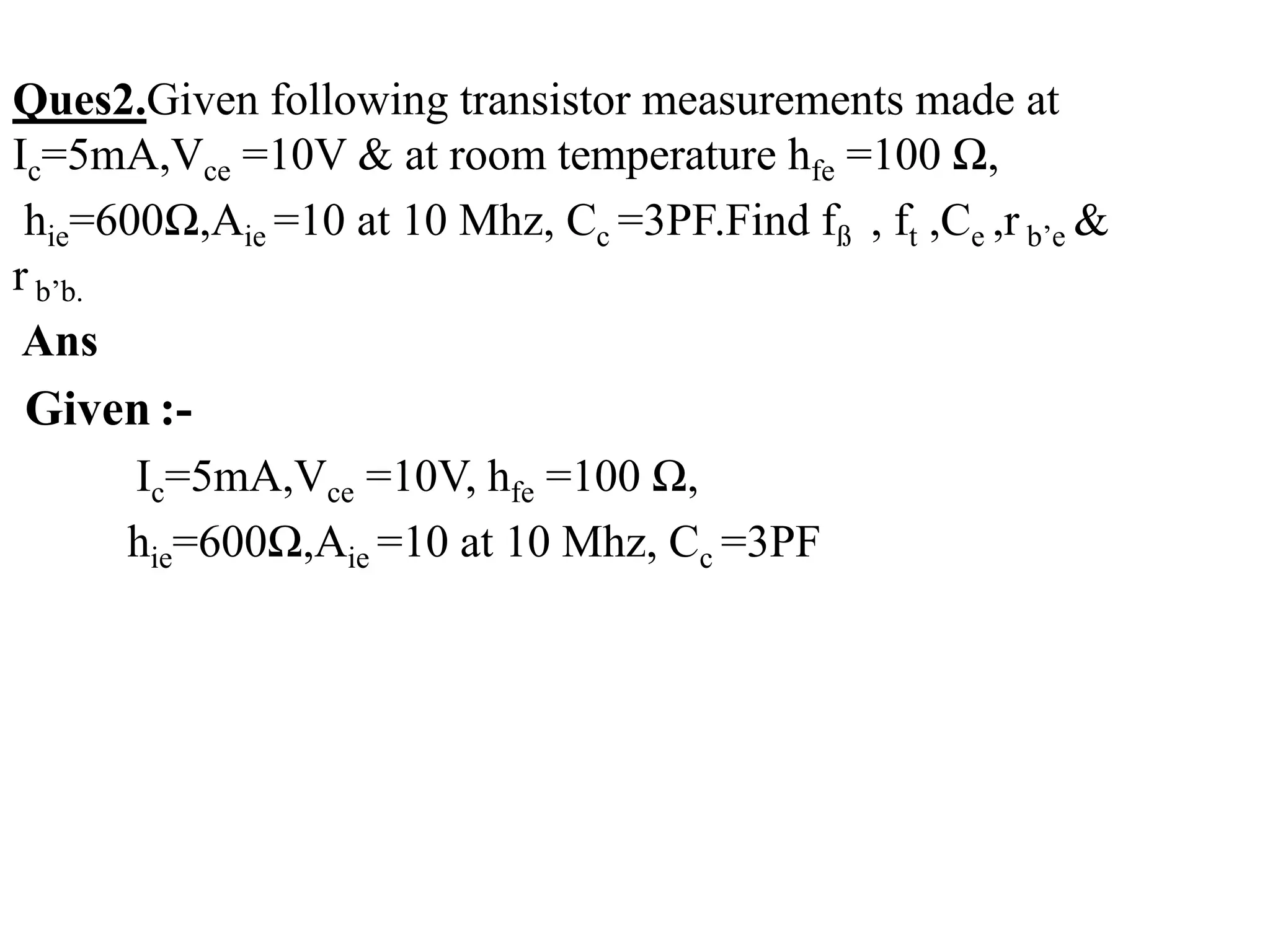 Ques2.Given following transistor measurements made at
Ic=5mA,Vce =10V & at room temperature hfe =100 Ω,
hie=600Ω,Aie =10 at 10 Mhz, Cc =3PF.Find fß , ft ,Ce ,r b’e &
r b’b.
Ans
Given :-
Ic=5mA,Vce =10V, hfe =100 Ω,
hie=600Ω,Aie =10 at 10 Mhz, Cc =3PF
 