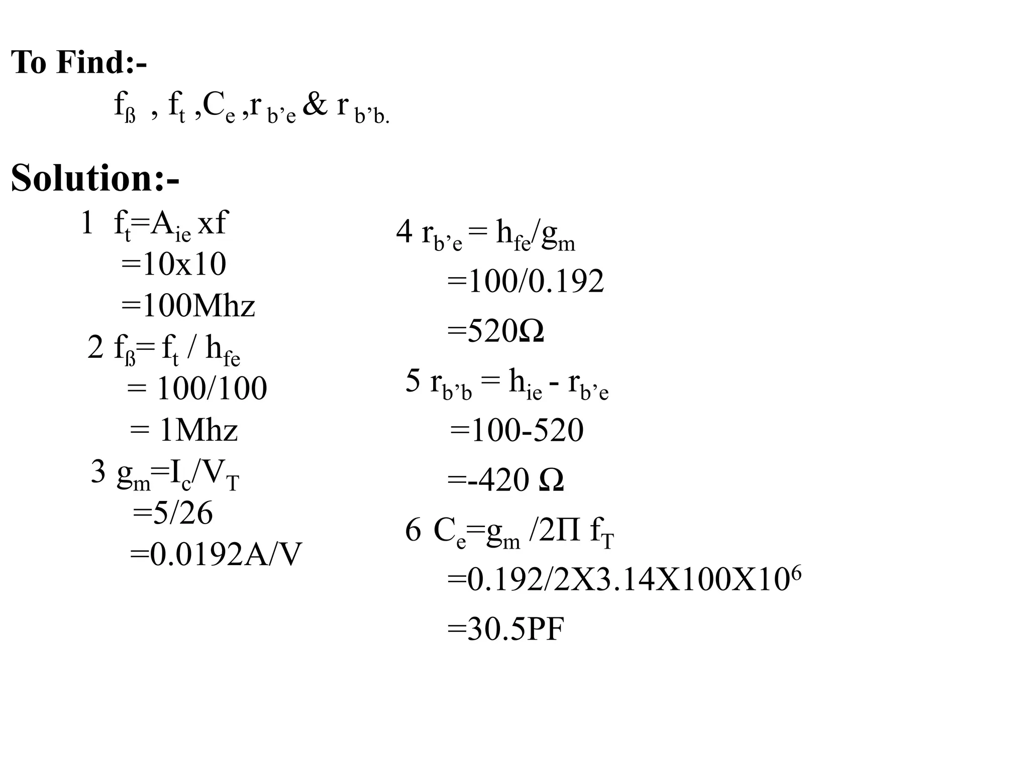 To Find:-
fß , ft ,Ce ,r b’e & r b’b.
Solution:-
1 ft=Aie xf
=10x10
=100Mhz
2 fß= ft / hfe
= 100/100
= 1Mhz
3 gm=Ic/VT
=5/26
=0.0192A/V
4 rb’e = hfe/gm
=100/0.192
=520Ω
5 rb’b = hie - rb’e
=100-520
=-420 Ω
6 Ce=gm /2Π fT
=0.192/2X3.14X100X106
=30.5PF
 