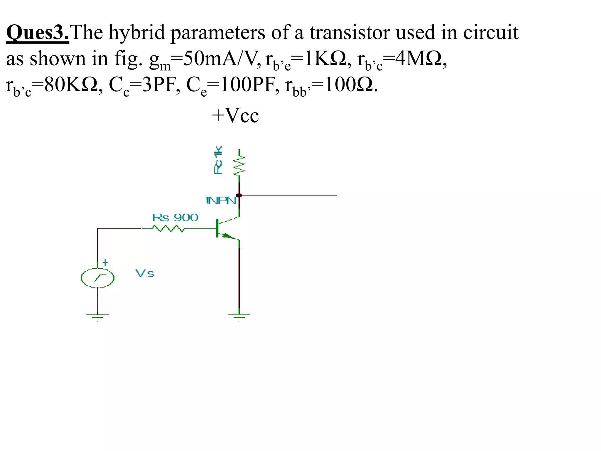 Ques3.The hybrid parameters of a transistor used in circuit
as shown in fig. gm=50mA/V, rb’e=1KΩ, rb’c=4MΩ,
rb’c=80KΩ, Cc=3PF, Ce=100PF, rbb’=100Ω.
+Vcc
 
