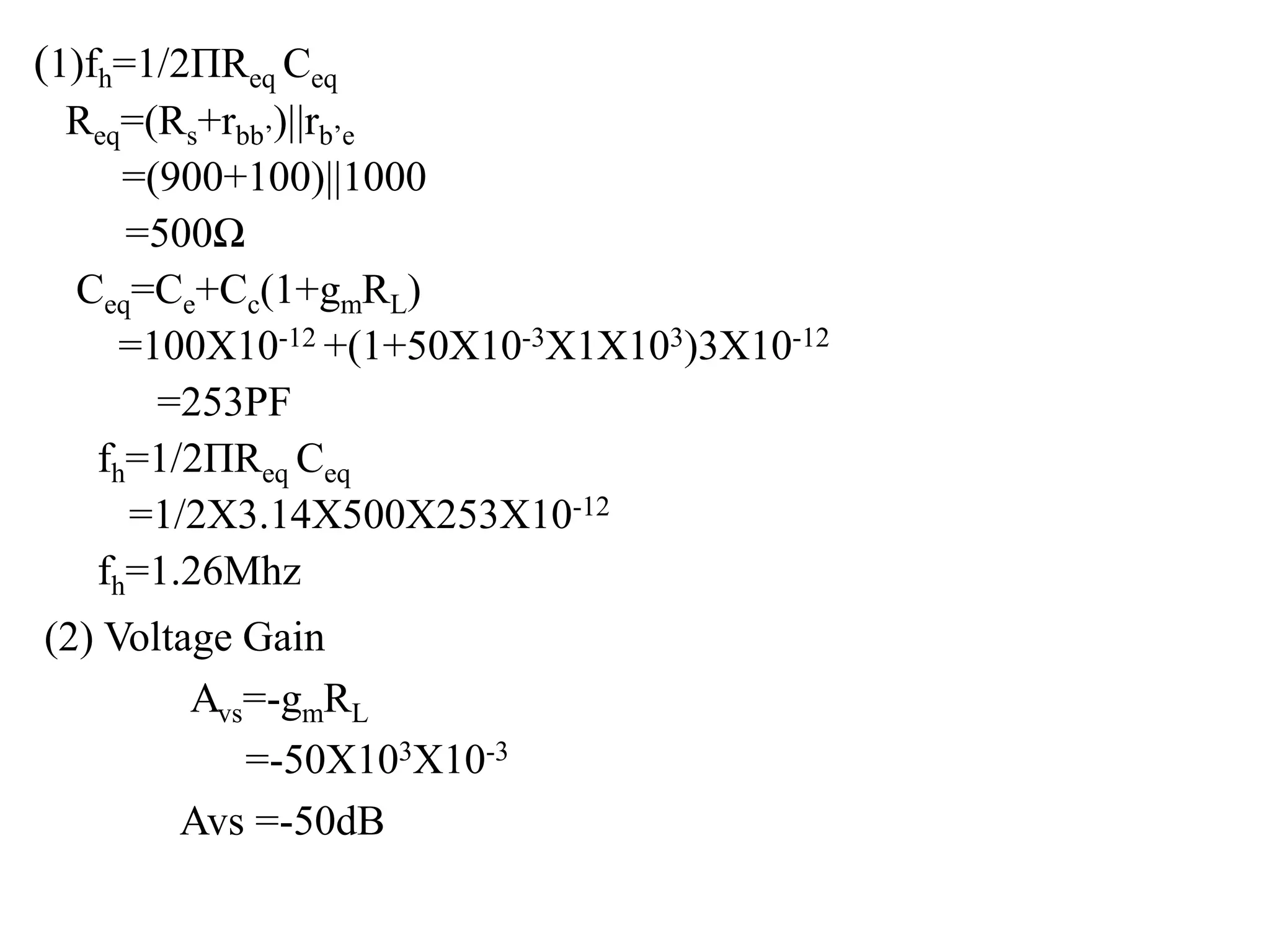 (1)fh=1/2ΠReq Ceq
Req=(Rs+rbb’)||rb’e
=(900+100)||1000
=500Ω
Ceq=Ce+Cc(1+gmRL)
=100X10-12 +(1+50X10-3X1X103)3X10-12
=253PF
fh=1/2ΠReq Ceq
=1/2X3.14X500X253X10-12
fh=1.26Mhz
(2) Voltage Gain
Avs=-gmRL
=-50X103X10-3
Avs =-50dB
 