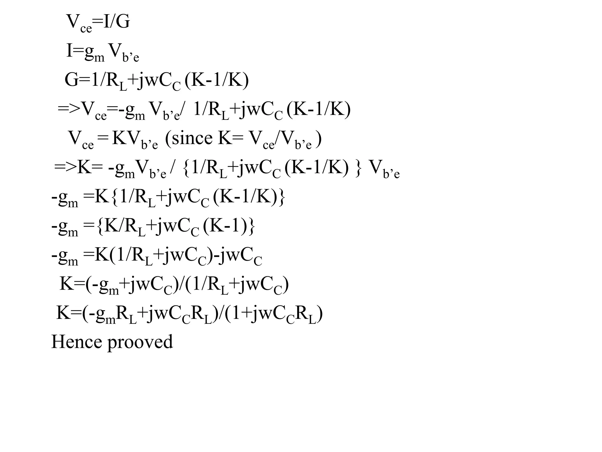 Vce=I/G
I=gm Vb’e
G=1/RL+jwCC (K-1/K)
=>Vce=-gm Vb’e/ 1/RL+jwCC (K-1/K)
Vce = KVb’e (since K= Vce/Vb’e )
=>K= -gmVb’e / {1/RL+jwCC (K-1/K) } Vb’e
-gm =K{1/RL+jwCC (K-1/K)}
-gm ={K/RL+jwCC (K-1)}
-gm =K(1/RL+jwCC)-jwCC
K=(-gm+jwCC)/(1/RL+jwCC)
K=(-gmRL+jwCCRL)/(1+jwCCRL)
Hence prooved
 