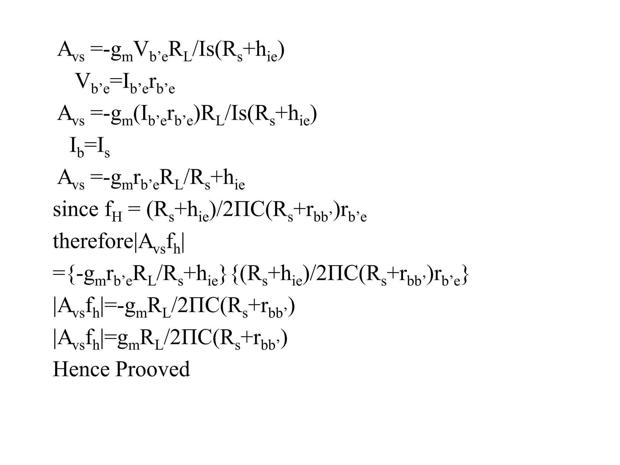 Avs =-gmVb’eRL/Is(Rs+hie)
Vb’e=Ib’erb’e
Avs =-gm(Ib’erb’e)RL/Is(Rs+hie)
Ib=Is
Avs =-gmrb’eRL/Rs+hie
since fH = (Rs+hie)/2ΠC(Rs+rbb’)rb’e
therefore|Avsfh|
={-gmrb’eRL/Rs+hie}{(Rs+hie)/2ΠC(Rs+rbb’)rb’e}
|Avsfh|=-gmRL/2ΠC(Rs+rbb’)
|Avsfh|=gmRL/2ΠC(Rs+rbb’)
Hence Prooved
 
