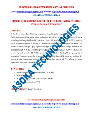 ELECTRICAL PROJECTS USING MATLAB/SIMULINK
Gmail: asokatechnologies@gmail.com, Website: http://www.asokatechnologies.in
0-9347143789/9949240245
For Simulation Results of the project Contact Us
Gmail: asokatechnologies@gmail.com, Website: http://www.asokatechnologies.in
0-9347143789/9949240245
Hybrid Modulation Concept for Five-Level Active-Neutral-
Point-Clamped Converter
ABSTRACT:
In this letter, a hybrid modulation concept consisting of three-level space vector modulation (3L-
SVM) and phase-shifted pulse width modulation (PS-PWM) is proposed for five-level active
neutral- point-clamped (5L-ANPC) converter. Under this concept, a simpler 3L-SVM plus PS-
PWM scheme is applied to realize 5L modulation, instead of using complex 5L-SVM. The
control of neutral voltage, flying capacitor voltage, and the improved dc voltage utilization are
all implemented. With the help of the proposed concept, well-developed 3L-SVM schemes can
be directly applied to the 5L-ANPC converter, which significantly simplify the gating signal
generation. This concept can also be applied to other hybrid clamped 5L converters with two dc-
link capacitors. It provides a unique solution, which utilize lower level SVM scheme to control
higher level multilevel converters.
KEYWORDS:
1. Five-level active-neutral-point-clamped (5LANPC)
2. Multilevel converter
3. Phase-shifted pulse width modulation (PS-PWM)
4. Space vector modulation (SVM)
SOFTWARE: MATLAB/SIMULINK
 