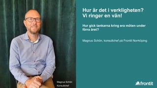 Hur är det i verkligheten?
Vi ringer en vän!
Magnus Schön, konsultchef på Frontit Norrköping
Hur gick tankarna kring era möten under
förra året?
Magnus Schön
Konsultchef
 