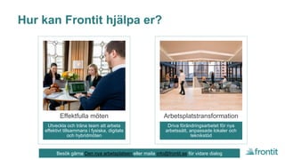 Hur kan Frontit hjälpa er?
Utveckla och träna team att arbeta
effektivt tillsammans i fysiska, digitala
och hybridmöten
Effektfulla möten
Driva förändringsarbetet för nya
arbetssätt, anpassade lokaler och
teknikstöd
Arbetsplatstransformation
Besök gärna Den nya arbetsplatsen eller maila info@frontit.se för vidare dialog
 