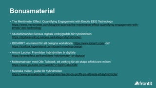 Bonusmaterial
• The Mentimeter Effect: Quantifying Engagement with Emotiv EEG Technology
https://www.mentimeter.com/blog/the-science/the-mentimeter-effect-quantifying-engagement-with-
emotiv-eeg-technology
• Studieförbundet Sensus digitala verktygslåda för hybridmöten
https://digitalaverktyg.sensus.se/kategori/hybridmoten
• IDOARRT, en metod för att designa workshops https://www.idoarrt.com/ och
https://toolbox.hyperisland.com/idoarrt-meeting-design
• Antoni Lacinai: Framtiden hybridmöten är digitala
https://eventeffect.se/framtidens-hybridmoten-ar-digitala/
• Mötesmatrisen med Olle Tullstedt, ett verktyg för att skapa effektivare möten
https://www.youtube.com/watch?v=3g3RCaluDGM
• Svenska möten, guide för hybridmöten
https://www.svenskamoten.se/nyheter/sa-blir-du-proffs-pa-att-leda-ett-hybridmote/
 