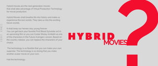 Hybrid movies are the next generation movies
that shall take advantage of Virtual Production Technology
for movie production.
Hybrid Movies shall breathe life into history and make us
experience the lost worlds. They take us into the exciting
future worlds.
It shall keep our heroes stay young forever.
You can get back your favorite First Blood Sylvester act in
an upcoming film or you can Costar Sholay Amitabh as one
of the characters in the Future Avengers version. Based on
the country release, you can replace the characters of your
choice.
The technology is so flexible that you can make your own
superstar. The technology is so strong that you make
another avatar movie on your own.
Hail the technology.
HYBRID
MOVIES
E
S
W
A
R
J
A
B
B
A
 