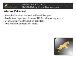 Percona Live NYC 2012
                                                            1
                 MySQL/Hadoop Hybrid Datawarehouse
Who are Palomino?
› Bespoke Services: we work with and like you.
› Production Experienced: senior DBAs, admins, engineers.
› 24x7: globally-distributed on-call staff.
› One-Month Contracts: not more.
 