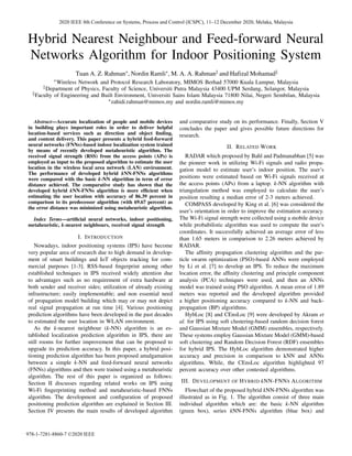 Hybrid Nearest Neighbour and Feed-forward Neural
Networks Algorithm for Indoor Positioning System
Tuan A. Z. Rahman∗, Nordin Ramli∗, M. A. A. Rahman‡ and Hafizal Mohamad§
∗Wireless Network and Protocol Research Laboratory, MIMOS Berhad 57000 Kuala Lumpur, Malaysia
‡Department of Physics, Faculty of Science, Universiti Putra Malaysia 43400 UPM Serdang, Selangor, Malaysia
§Faculty of Engineering and Built Environment, Universiti Sains Islam Malaysia 71800 Nilai, Negeri Sembilan, Malaysia
∗zahidi.rahman@mimos.my and nordin.ramli@mimos.my
Abstract—Accurate localization of people and mobile devices
in building plays important roles in order to deliver helpful
location-based services such as direction and object finding,
and content delivery. This paper presents a hybrid feed-forward
neural networks (FNNs)-based indoor localization system trained
by means of recently developed metaheuristic algorithm. The
received signal strength (RSS) from the access points (APs) is
employed as input to the proposed algorithm to estimate the user
location in the wireless local area network (LAN) environment.
The performance of developed hybrid kNN-FNNs algorithms
were compared with the basic k-NN algorithm in term of error
distance achieved. The comparative study has shown that the
developed hybrid kNN-FNNs algorithm is more efficient when
estimating the user location with accuracy of 86.39 percent in
comparison to its predecessor algorithm (with 69.67 percent) as
the error distance was minimized using metaheuristic algorithm.
Index Terms—artificial neural networks, indoor positioning,
metaheuristic, k-nearest neighbours, received signal strength
I. INTRODUCTION
Nowadays, indoor positioning systems (IPS) have become
very popular area of research due to high demand in develop-
ment of smart buildings and IoT objects tracking for com-
mercial purposes [1-3]. RSS-based fingerprint among other
established techniques in IPS received widely attention due
to advantages such as no requirement of extra hardware at
both sender and receiver sides; utilization of already existing
infrastructure; easily implementable; and non essential need
of propagation model building which may or may not depict
real signal propagation at run time [4]. Various positioning
prediction algorithms have been developed in the past decades
to estimated the user location in WLAN environment.
As the k-nearest neighbour (k-NN) algorithm is an es-
tablished localization prediction algorithm in IPS, there are
still rooms for further improvement that can be proposed to
upgrade its prediction accuracy. In this paper, a hybrid posi-
tioning prediction algorithm has been proposed amalgamation
between a simple k-NN and feed-forward neural networks
(FNNs) algorithms and then were trained using a metaheuristic
algorithm. The rest of this paper is organized as follows:
Section II discusses regarding related works on IPS using
Wi-Fi fingerprinting method and metaheuristic-based FNNs
algorithm. The development and configuration of proposed
positioning prediction algorithm are explained in Section III.
Section IV presents the main results of developed algorithm
and comparative study on its performance. Finally, Section V
concludes the paper and gives possible future directions for
research.
II. RELATED WORK
RADAR which proposed by Bahl and Padmanabhan [5] was
the pioneer work in utilizing Wi-Fi signals and radio propa-
gation model to estimate user’s indoor position. The user’s
positions were estimated based on Wi-Fi signals received at
the access points (APs) from a laptop. k-NN algorithm with
triangulation method was employed to calculate the user’s
position resulting a median error of 2-3 meters achieved.
COMPASS developed by King et al. [6] was considered the
user’s orientation in order to improve the estimation accuracy.
The Wi-Fi signal strength were collected using a mobile device
while probabilistic algorithm was used to compute the user’s
coordinates. It successfully achieved an average error of less
than 1.65 meters in comparison to 2.26 meters achieved by
RADAR.
The affinity propagation clustering algorithm and the par-
ticle swarm optimization (PSO)-based ANNs were employed
by Li et al. [7] to develop an IPS. To reduce the maximum
location error, the affinity clustering and principle component
analysis (PCA) techniques were used, and then an ANNs
model was trained using PSO algorithm. A mean error of 1.89
meters was reported and the developed algorithm provided
a higher positioning accuracy compared to k-NN and back-
propagation (BP) algorithms.
HybLoc [8] and CEnsLoc [9] were developed by Akram et
al. for IPS using soft clustering-based random decision forest
and Gaussian Mixture Model (GMM) ensembles, respectively.
These systems employ Gaussian Mixture Model (GMM)-based
soft clustering and Random Decision Forest (RDF) ensembles
for hybrid IPS. The HybLoc algorithm demonstrated higher
accuracy and precision in comparison to kNN and ANNs
algorithms. While, the CEnsLoc algorithm highlighted 97
percent accuracy over other contested algorithms.
III. DEVELOPMENT OF HYBRID kNN-FNNS ALGORITHM
Flowchart of the proposed hybrid kNN-FNNs algorithm was
illustrated as in Fig. 1. The algorithm consist of three main
individual algorithm which are: the basic k-NN algorithm
(green box), series kNN-FNNs algorithm (blue box) and
2020 IEEE 8th Conference on Systems, Process and Control (ICSPC), 11–12 December 2020, Melaka, Malaysia
978-1-7281-8860-7 ©2020 IEEE
 