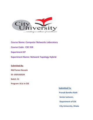 Course Name: Computer Networks Laboratory
Course Code: CSE 318
Experiment 07
Experiment Name: Network Topology Hybrid
Submitted By:
Md Parvez Hossain
ID: 1925102524
Batch: 51
Program: B.Sc in CSE
Submitted To:
Pranab Bandhu Nath
Senior Lecturer,
Department of CSE
City University, Dhaka
 