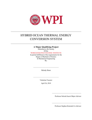 HYBRID OCEAN THERMAL ENERGY
CONVERSION SYSTEM
A Major Qualifying Project
Submitted to the Faculty
Of the
WORCESTER POLYTECHNIC INSTITUTE
In partial fulfillment of the requirements for the
Degree of Bachelor of Science
In Mechanical Engineering
By:
Melody Shum
Valentina Vacarez
April 26, 2018
Professor Selcuk Guceri Major Advisor
Professor Stephen Kmiotek Co-Advisor
 