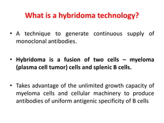 What is a hybridoma technology?
• A technique to generate continuous supply of
monoclonal antibodies.
• Hybridoma is a fusion of two cells – myeloma
(plasma cell tumor) cells and splenic B cells.
• Takes advantage of the unlimited growth capacity of
myeloma cells and cellular machinery to produce
antibodies of uniform antigenic specificity of B cells
 