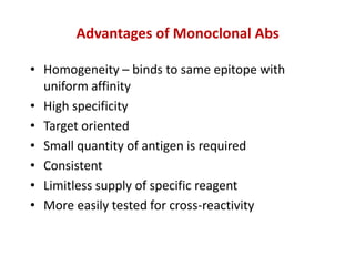 Advantages of Monoclonal Abs
• Homogeneity – binds to same epitope with
uniform affinity
• High specificity
• Target oriented
• Small quantity of antigen is required
• Consistent
• Limitless supply of specific reagent
• More easily tested for cross-reactivity
 