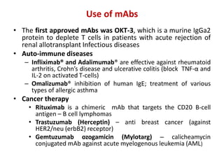 Use of mAbs
• The first approved mAbs was OKT-3, which is a murine IgGa2
protein to deplete T cells in patients with acute rejection of
renal allotransplant Infectious diseases
• Auto-immune diseases
– Infliximab® and Adalimumab® are effective against rheumatoid
arthritis, Crohn’s disease and ulcerative colitis (block TNF-α and
IL-2 on activated T-cells)
– Omalizumab® inhibition of human IgE; treatment of various
types of allergic asthma
• Cancer therapy
• Rituximab is a chimeric mAb that targets the CD20 B-cell
antigen – B cell lymphomas
• Trastuzumab (Herceptin) – anti breast cancer (against
HER2/neu (erbB2) receptor)
• Gemtuzumab ozogamicin (Mylotarg) – calicheamycin
conjugated mAb against acute myelogenous leukemia (AML)
 