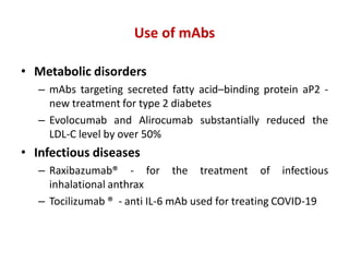 Use of mAbs
• Metabolic disorders
– mAbs targeting secreted fatty acid–binding protein aP2 -
new treatment for type 2 diabetes
– Evolocumab and Alirocumab substantially reduced the
LDL-C level by over 50%
• Infectious diseases
– Raxibazumab® - for the treatment of infectious
inhalational anthrax
– Tocilizumab ® - anti IL-6 mAb used for treating COVID-19
 
