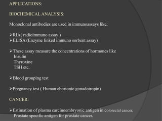 APPLICATIONS:
BIOCHEMICAL ANALYSIS:
Monoclonal antibodies are used in immunoassays like:
RIA( radioimmuno assay )
ELISA (Enzyme linked immuno sorbent assay)
These assay measure the concentrations of hormones like
Insulin
Thyroxine
TSH etc.
Blood grouping test
Pregnancy test ( Human chorionic gonadotropin)
CANCER:
Estimation of plasma carcinoembryonic antigen in colorectal cancer,
Prostate specific antigen for prostate cancer.
 