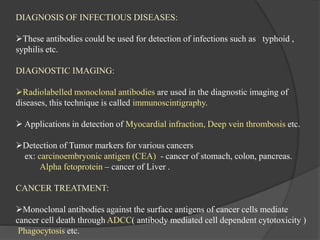 DIAGNOSIS OF INFECTIOUS DISEASES:
These antibodies could be used for detection of infections such as typhoid ,
syphilis etc.
DIAGNOSTIC IMAGING:
Radiolabelled monoclonal antibodies are used in the diagnostic imaging of
diseases, this technique is called immunoscintigraphy.
 Applications in detection of Myocardial infraction, Deep vein thrombosis etc.
Detection of Tumor markers for various cancers
ex: carcinoembryonic antigen (CEA) - cancer of stomach, colon, pancreas.
Alpha fetoprotein – cancer of Liver .
CANCER TREATMENT:
Monoclonal antibodies against the surface antigens of cancer cells mediate
cancer cell death through ADCC( antibody mediated cell dependent cytotoxicity )
Phagocytosis etc.
 