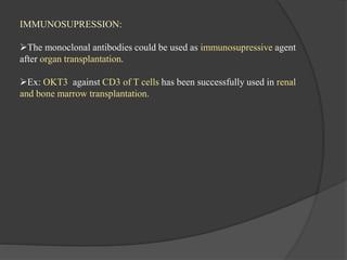 IMMUNOSUPRESSION:
The monoclonal antibodies could be used as immunosupressive agent
after organ transplantation.
Ex: OKT3 against CD3 of T cells has been successfully used in renal
and bone marrow transplantation.
 