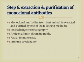 
 Monoclonal antibodies from host animal is extracted
and purified by one of the following methods;
 Ion exchange chromatography
 Antigen affinity chromatography
 Radial immunoassay
 Immune precipitation
Step 6. extraction & purification of
monoclonal antibodies
16
 