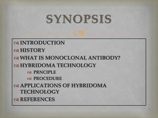 
 INTRODUCTION
 HISTORY
 WHAT IS MONOCLONAL ANTIBODY?
 HYBRIDOMA TECHNOLOGY
 PRNCIPLE
 PROCEDURE
 APPLICATIONS OF HYBRIDOMA
TECHNOLOGY
 REFERENCES
2
SYNOPSIS
 