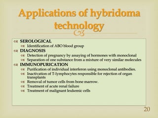 
 SEROLOGICAL
 Identification of ABO blood group
 DIAGNOSIS
 Detection of pregnancy by assaying of hormones with monoclonal
 Separation of one substance from a mixture of very similar molecules
 IMMUNOPURICATION
 Purification of individual interferon using monoclonal antibodies.
 Inactivation of T-lymphocytes responsible for rejection of organ
transplants
 Removal of tumor cells from bone marrow.
 Treatment of acute renal failure
 Treatment of malignant leukemic cells
Applications of hybridoma
technology
20
 