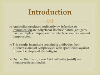 
 Antibodies produced ordinarily by infection or
immunization are polyclonal because natural antigens
have multiple epitopes, each of which generates clones of
lymphocytes.
 This results in antisera containing antibodies from
different clones of lymphocytes with specificities against
different epitopes of the antigens.
 On the other hand, monoclonal antibodies (mAB) are
monospecific antibodies.
3
Introduction
 
