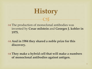
 The production of monoclonal antibodies was
invented by Cesar milstein and Georges J. kohler in
1975.
 And in 1984 they shared a noble prize for this
discovery.
 They make a hybrid cell that will make a numbers
of monoclonal antibodies against antigen.
4
History
 