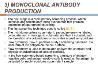 3) MONOCLONAL ANTIBODY
PRODUCTION
 The next stage is a rapid primary screening process, which
identifies and selects only those hybridomas that produce
antibodies of appropriate specificity.
 The first screening technique used is called ELISA.
 The hybridoma culture supernatant, secondary enzyme labeled
conjugate, and chromogenic substrate, are then incubated, and
the formation of a colored product indicates a positive hybridoma.
 Flow cytometry (flow of particles study ) screening has been the
local form of the antigen on the cell surface.
 Flow cytometry is used to detect and analyze the chemical and
physical characteristics of cells or particles.
 In the flow cytometry-based screening, a mixture of antigen-
negative cells and antigen-positive cells is used as the antigen to
be tested for each hybridoma supernatant sample.
 