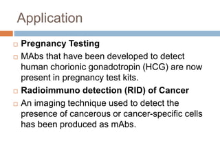 Application
 Pregnancy Testing
 MAbs that have been developed to detect
human chorionic gonadotropin (HCG) are now
present in pregnancy test kits.
 Radioimmuno detection (RID) of Cancer
 An imaging technique used to detect the
presence of cancerous or cancer-specific cells
has been produced as mAbs.
 