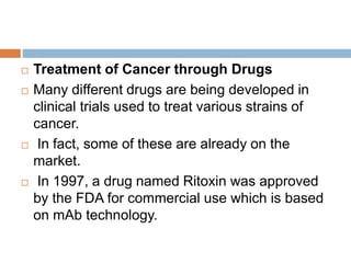  Treatment of Cancer through Drugs
 Many different drugs are being developed in
clinical trials used to treat various strains of
cancer.
 In fact, some of these are already on the
market.
 In 1997, a drug named Ritoxin was approved
by the FDA for commercial use which is based
on mAb technology.
 