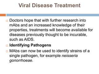 Viral Disease Treatment
 Doctors hope that with further research into
mAbs and an increased knowledge of their
properties, treatments will become available for
diseases previously thought to be incurable,
such as AIDS.
 Identifying Pathogens
 MAbs can now be used to identify strains of a
single pathogen, for example neisseria
gonorrhoeae.
 