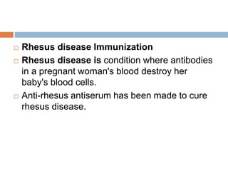  Rhesus disease Immunization
 Rhesus disease is condition where antibodies
in a pregnant woman's blood destroy her
baby's blood cells.
 Anti-rhesus antiserum has been made to cure
rhesus disease.
 