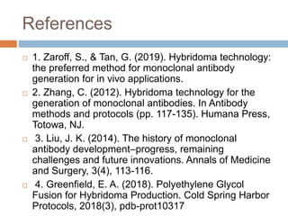 References
 1. Zaroff, S., & Tan, G. (2019). Hybridoma technology:
the preferred method for monoclonal antibody
generation for in vivo applications.
 2. Zhang, C. (2012). Hybridoma technology for the
generation of monoclonal antibodies. In Antibody
methods and protocols (pp. 117-135). Humana Press,
Totowa, NJ.
 3. Liu, J. K. (2014). The history of monoclonal
antibody development–progress, remaining
challenges and future innovations. Annals of Medicine
and Surgery, 3(4), 113-116.
 4. Greenfield, E. A. (2018). Polyethylene Glycol
Fusion for Hybridoma Production. Cold Spring Harbor
Protocols, 2018(3), pdb-prot10317
 